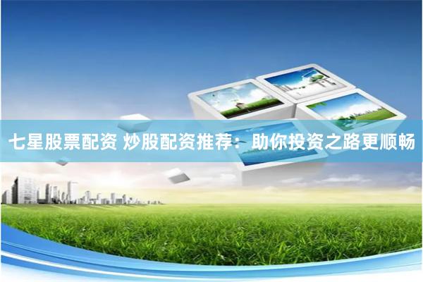 七星股票配资 炒股配资推荐：助你投资之路更顺畅
