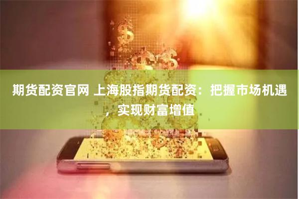 期货配资官网 上海股指期货配资：把握市场机遇，实现财富增值