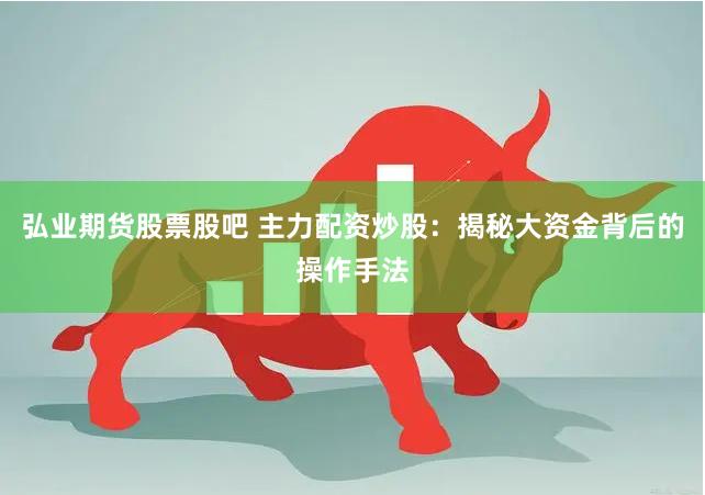 弘业期货股票股吧 主力配资炒股：揭秘大资金背后的操作手法