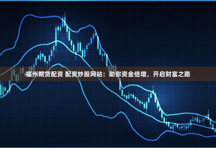 福州期货配资 配资炒股网站：助你资金倍增，开启财富之路