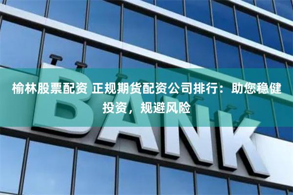 榆林股票配资 正规期货配资公司排行：助您稳健投资，规避风险