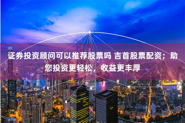 证券投资顾问可以推荐股票吗 吉首股票配资：助您投资更轻松，收益更丰厚