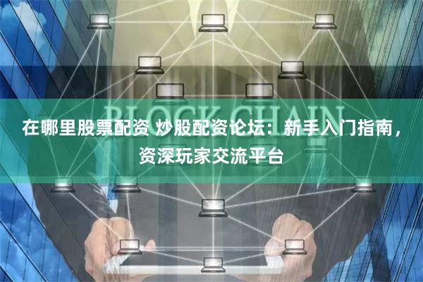 在哪里股票配资 炒股配资论坛：新手入门指南，资深玩家交流平台
