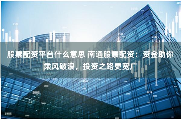 股票配资平台什么意思 南通股票配资：资金助你乘风破浪，投资之路更宽广