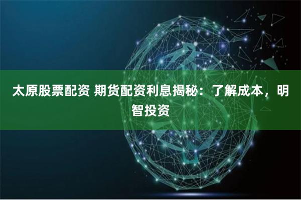 太原股票配资 期货配资利息揭秘：了解成本，明智投资