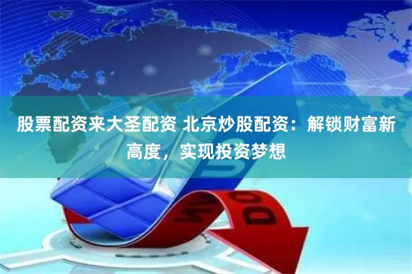股票配资来大圣配资 北京炒股配资：解锁财富新高度，实现投资梦想