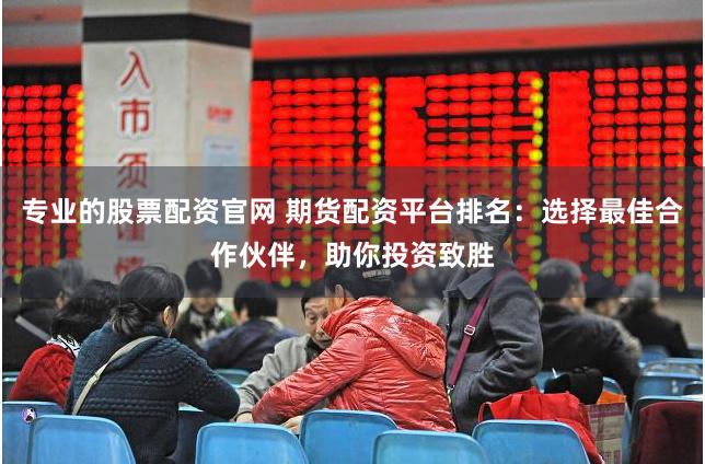 专业的股票配资官网 期货配资平台排名：选择最佳合作伙伴，助你投资致胜