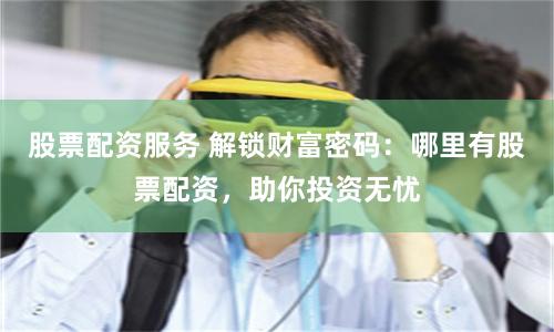 股票配资服务 解锁财富密码:哪里有股票配资,助你投资无忧