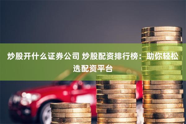 炒股开什么证券公司 炒股配资排行榜:助你轻松选配资平台