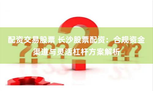 配资交易股票 长沙股票配资:合规资金渠道与灵活杠杆方案解析