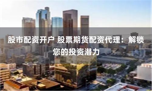 股市配资开户 股票期货配资代理：解锁您的投资潜力