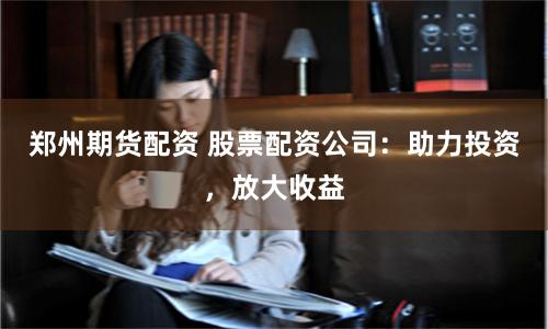 郑州期货配资 股票配资公司:助力投资,放大收益
