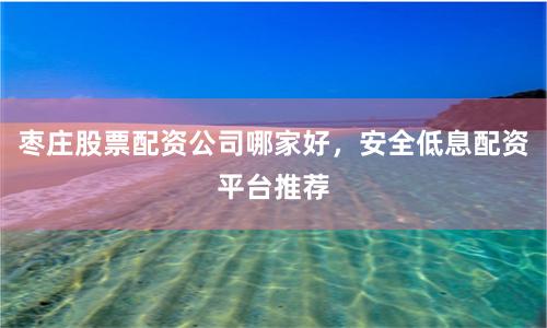 枣庄股票配资公司哪家好，安全低息配资平台推荐