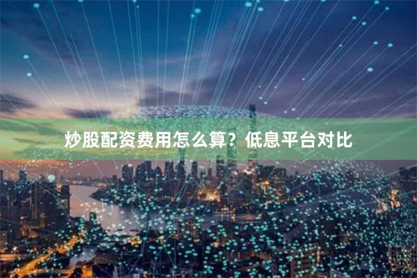 炒股配资费用怎么算？低息平台对比